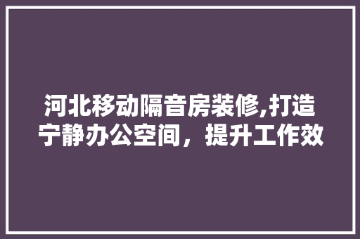 河北移动隔音房装修,打造宁静办公空间，提升工作效率