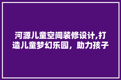 河源儿童空间装修设计,打造儿童梦幻乐园，助力孩子健康成长