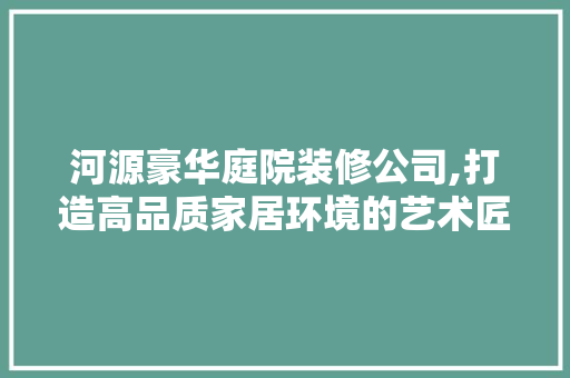 河源豪华庭院装修公司,打造高品质家居环境的艺术匠心