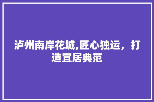 泸州南岸花城,匠心独运，打造宜居典范