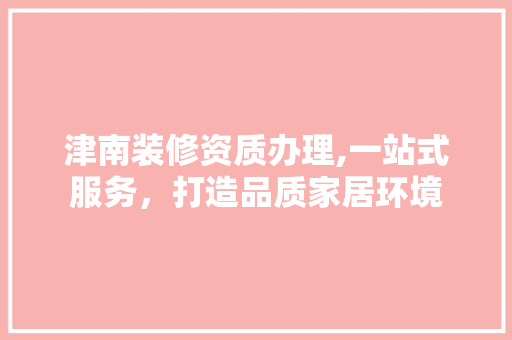 津南装修资质办理,一站式服务，打造品质家居环境 实木门
