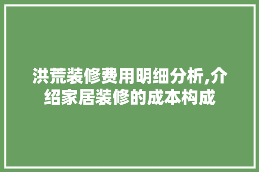 洪荒装修费用明细分析,介绍家居装修的成本构成