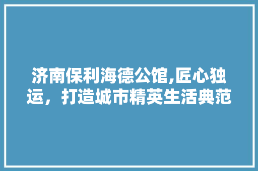 济南保利海德公馆,匠心独运，打造城市精英生活典范