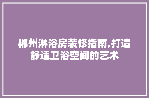 郴州淋浴房装修指南,打造舒适卫浴空间的艺术