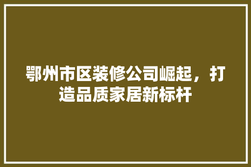 鄂州市区装修公司崛起，打造品质家居新标杆