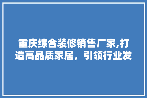 重庆综合装修销售厂家,打造高品质家居，引领行业发展新潮流