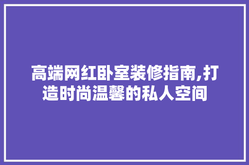 高端网红卧室装修指南,打造时尚温馨的私人空间