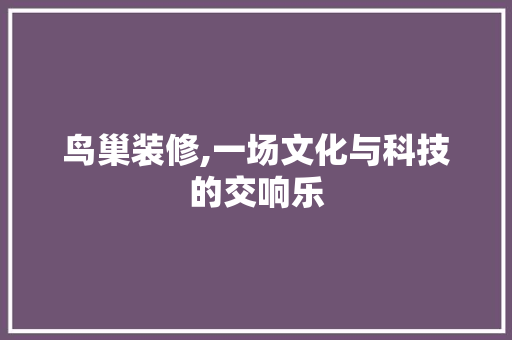 鸟巢装修,一场文化与科技的交响乐
