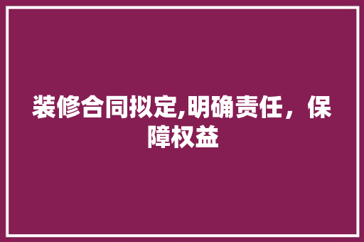 装修合同拟定,明确责任，保障权益