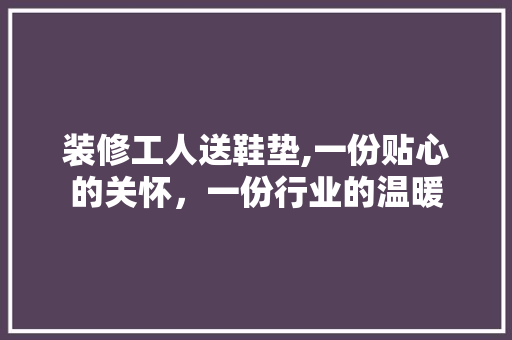 装修工人送鞋垫,一份贴心的关怀，一份行业的温暖