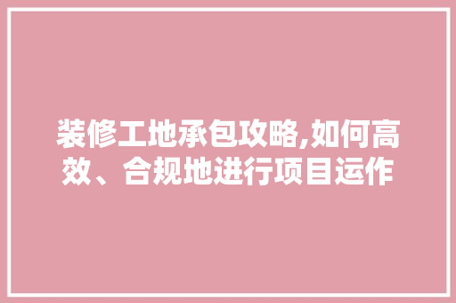 装修工地承包攻略,如何高效、合规地进行项目运作