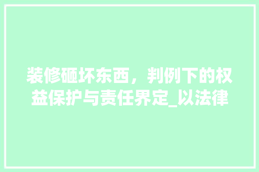 装修砸坏东西，判例下的权益保护与责任界定_以法律视角解读装修纠纷