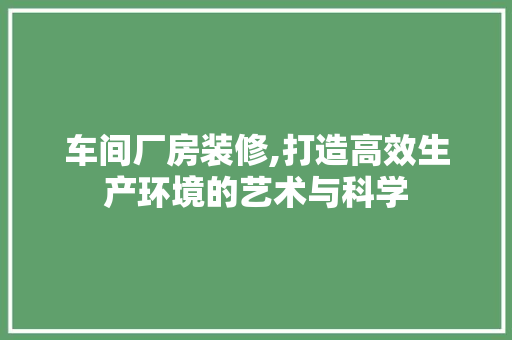 车间厂房装修,打造高效生产环境的艺术与科学