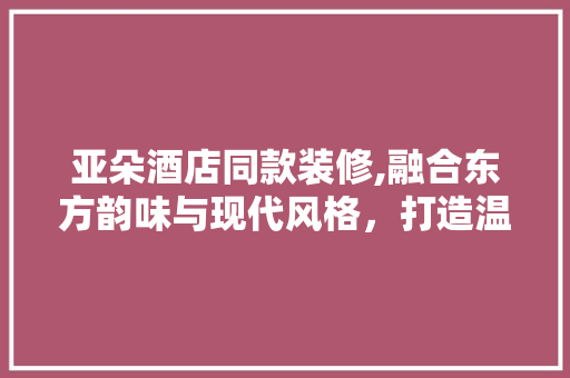 亚朵酒店同款装修,融合东方韵味与现代风格，打造温馨舒适的居住体验