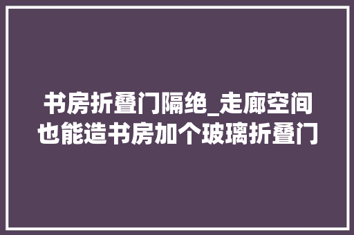 书房折叠门隔绝_走廊空间也能造书房加个玻璃折叠门侧边延伸吧台当隔断正好