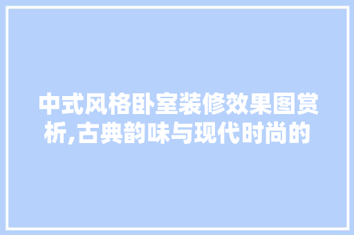 中式风格卧室装修效果图赏析,古典韵味与现代时尚的完美融合