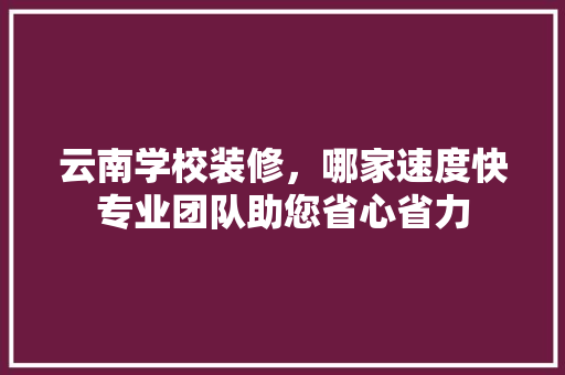 云南学校装修，哪家速度快专业团队助您省心省力