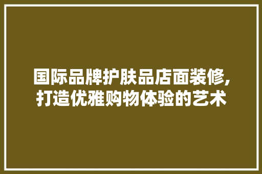 国际品牌护肤品店面装修,打造优雅购物体验的艺术