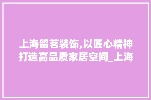 上海留茗装饰,以匠心精神打造高品质家居空间_上海留茗装饰