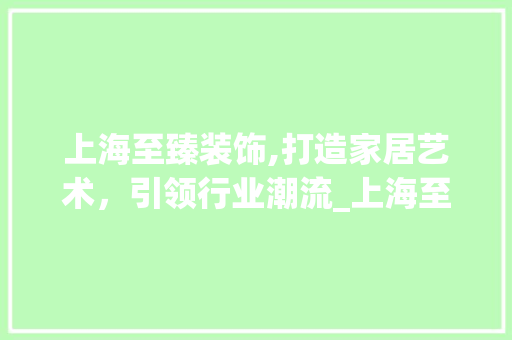 上海至臻装饰,打造家居艺术，引领行业潮流_上海至臻装饰