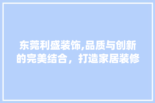 东莞利盛装饰,品质与创新的完美结合，打造家居装修新标杆_东莞利盛装饰