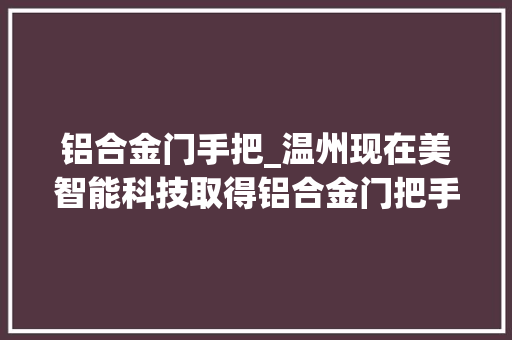 铝合金门手把_温州现在美智能科技取得铝合金门把手专利防止把手松动更稳定