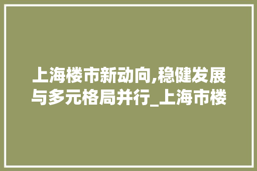 上海楼市新动向,稳健发展与多元格局并行_上海市楼市情况最新