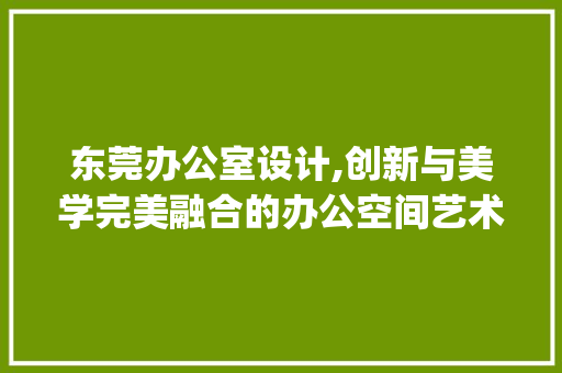东莞办公室设计,创新与美学完美融合的办公空间艺术_东莞办公室设计公司