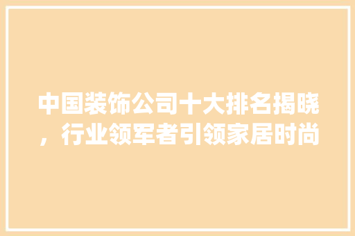 中国装饰公司十大排名揭晓，行业领军者引领家居时尚潮流_中国装饰公司十大排名