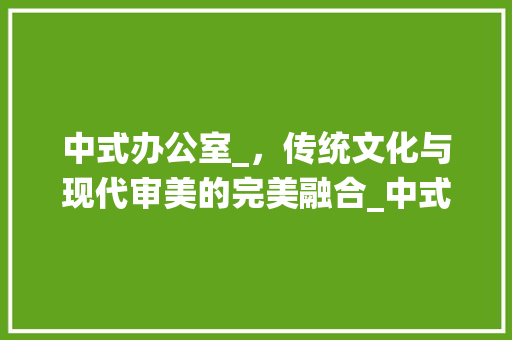 中式办公室_，传统文化与现代审美的完美融合_中式办公室_全套效果图