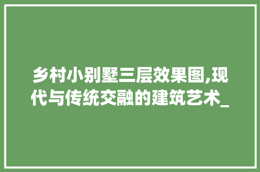 乡村小别墅三层效果图,现代与传统交融的建筑艺术_乡村小别墅三层效果图片大全