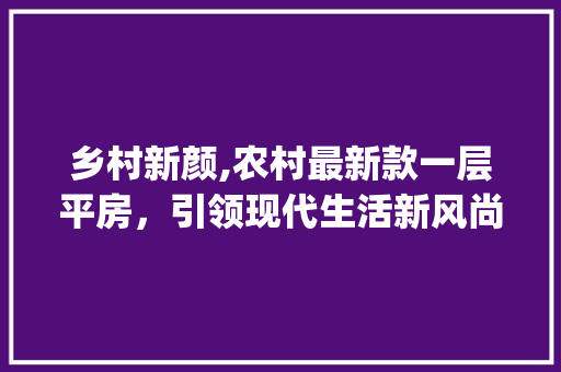 乡村新颜,农村最新款一层平房，引领现代生活新风尚_农村最新款一层平房