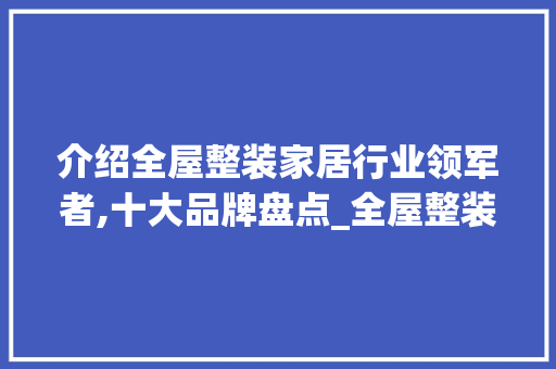 介绍全屋整装家居行业领军者,十大品牌盘点_全屋整装家居公司排名前十名