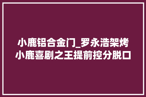 小鹿铝合金门_罗永浩架烤小鹿喜剧之王提前控分脱口秀照样容不下女冠军