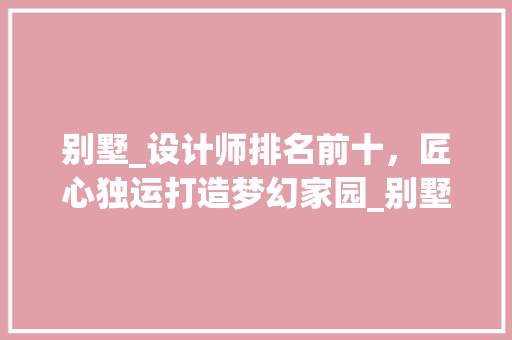 别墅_设计师排名前十，匠心独运打造梦幻家园_别墅_设计师排名前十