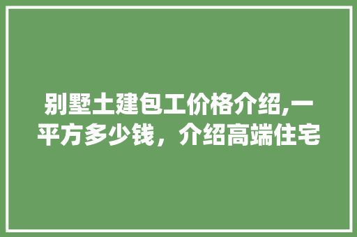 别墅土建包工价格介绍,一平方多少钱，介绍高端住宅成本构成_别墅土建包工多少钱一平方