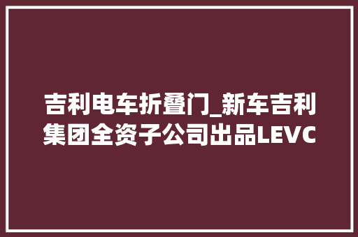 吉利电车折叠门_新车吉利集团全资子公司出品LEVC增程式旅居车eCamper曝光