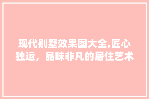 现代别墅效果图大全,匠心独运，品味非凡的居住艺术_现代别墅效果图大全图片