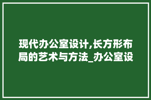 现代办公室设计,长方形布局的艺术与方法_办公室设计长方形