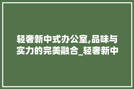 轻奢新中式办公室,品味与实力的完美融合_轻奢新中式老板办公室_效果图