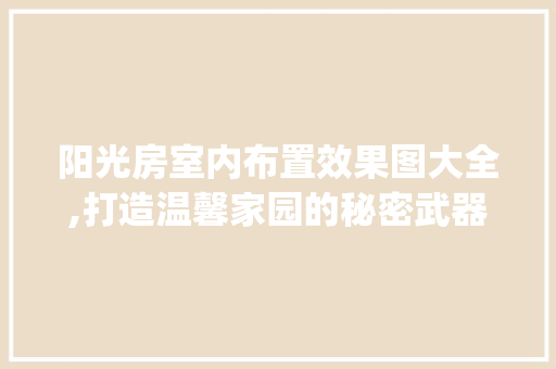 阳光房室内布置效果图大全,打造温馨家园的秘密武器_别墅阳光房室内布置效果图大全