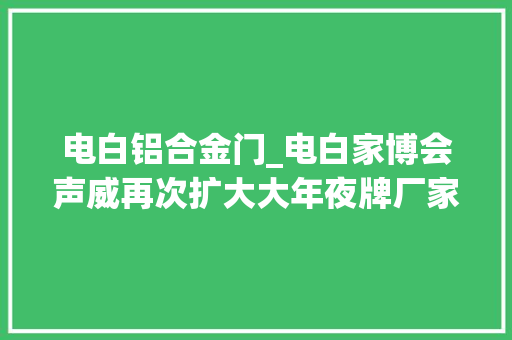 电白铝合金门_电白家博会声威再次扩大大年夜牌厂家连续跋扈狂让利