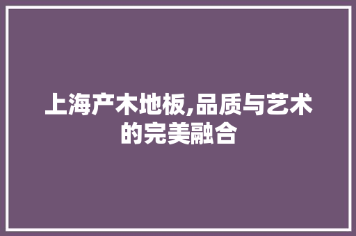 上海产木地板,品质与艺术的完美融合