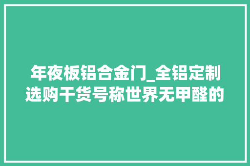 年夜板铝合金门_全铝定制选购干货号称世界无甲醛的全铝定制教你这么选