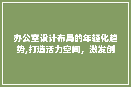办公室设计布局的年轻化趋势,打造活力空间，激发创新潜能_办公室设计布局年轻化