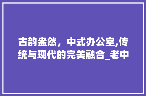 古韵盎然，中式办公室,传统与现代的完美融合_老中式办公室_效果图