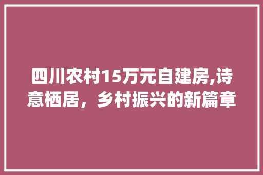 四川农村15万元自建房,诗意栖居，乡村振兴的新篇章_四川农村15万元自建房
