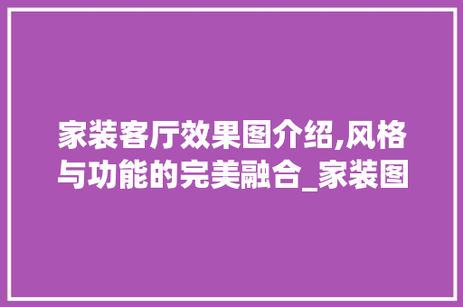 家装客厅效果图介绍,风格与功能的完美融合_家装图片大全效果图客厅