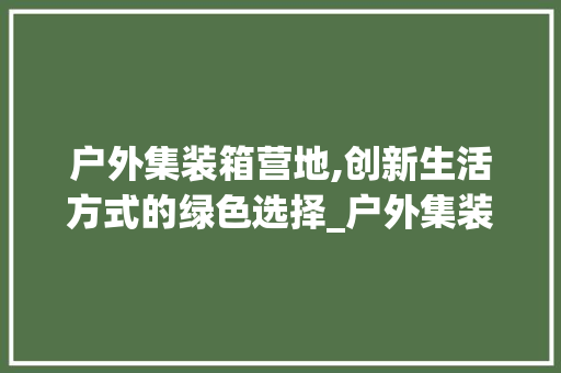 户外集装箱营地,创新生活方式的绿色选择_户外集装箱营地