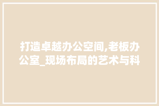 打造卓越办公空间,老板办公室_现场布局的艺术与科学_老板办公室_现场布置